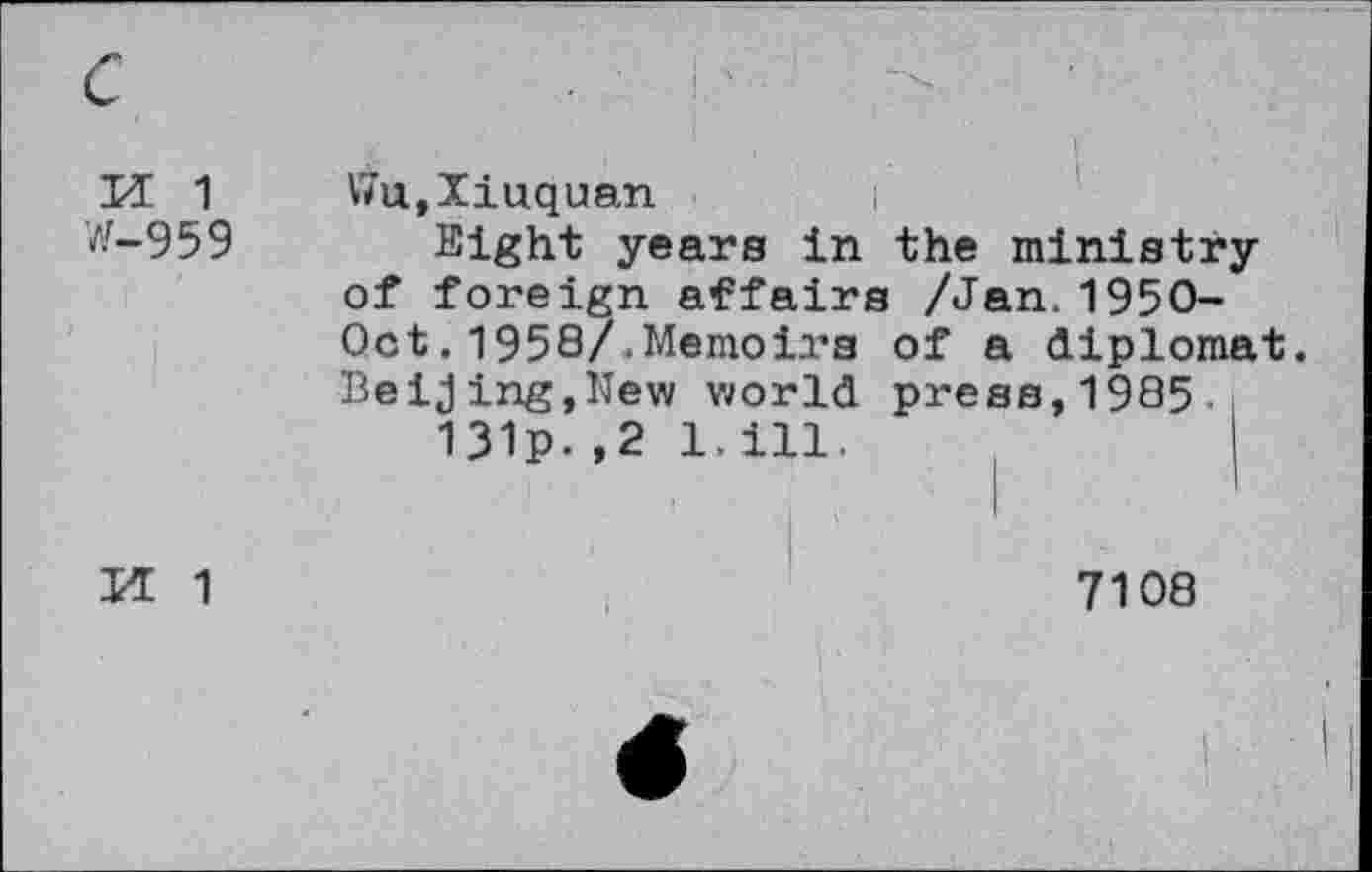 ﻿c
M 1 W-959
Vhx,Iiuquan
Sight years in the ministry of foreign affairs /Jan.1950-Oct.1958/.Memoirs of a diplomat. Beijing,New world press,1985 131p.,2 1.ill.
M 1
7108